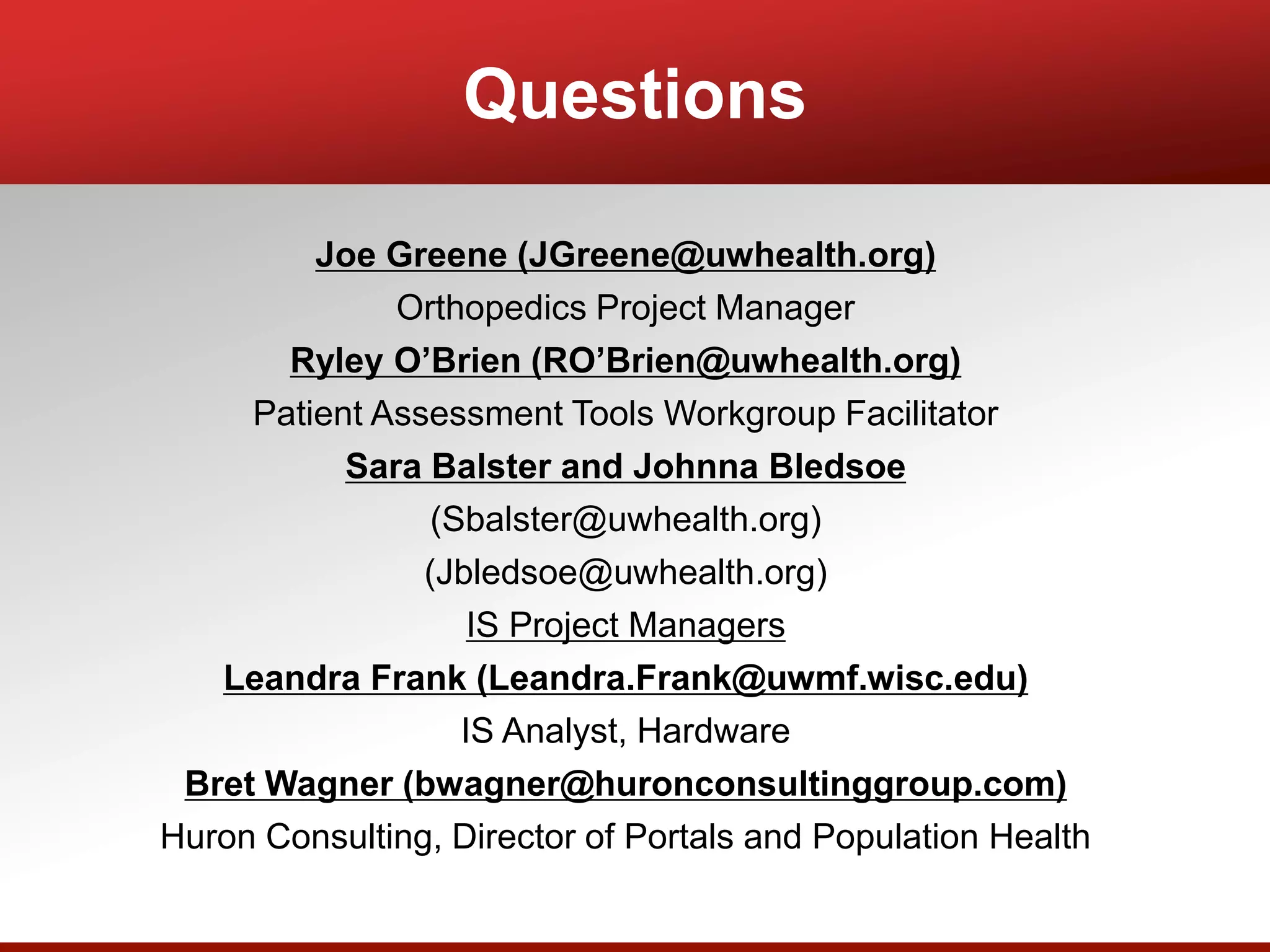 Questions
Joe Greene (JGreene@uwhealth.org)
Orthopedics Project Manager
Ryley O’Brien (RO’Brien@uwhealth.org)
Patient Assessment Tools Workgroup Facilitator
Sara Balster and Johnna Bledsoe
(Sbalster@uwhealth.org)
(Jbledsoe@uwhealth.org)
IS Project Managers
Leandra Frank (Leandra.Frank@uwmf.wisc.edu)
IS Analyst, Hardware
Bret Wagner (bwagner@huronconsultinggroup.com)
Huron Consulting, Director of Portals and Population Health
 