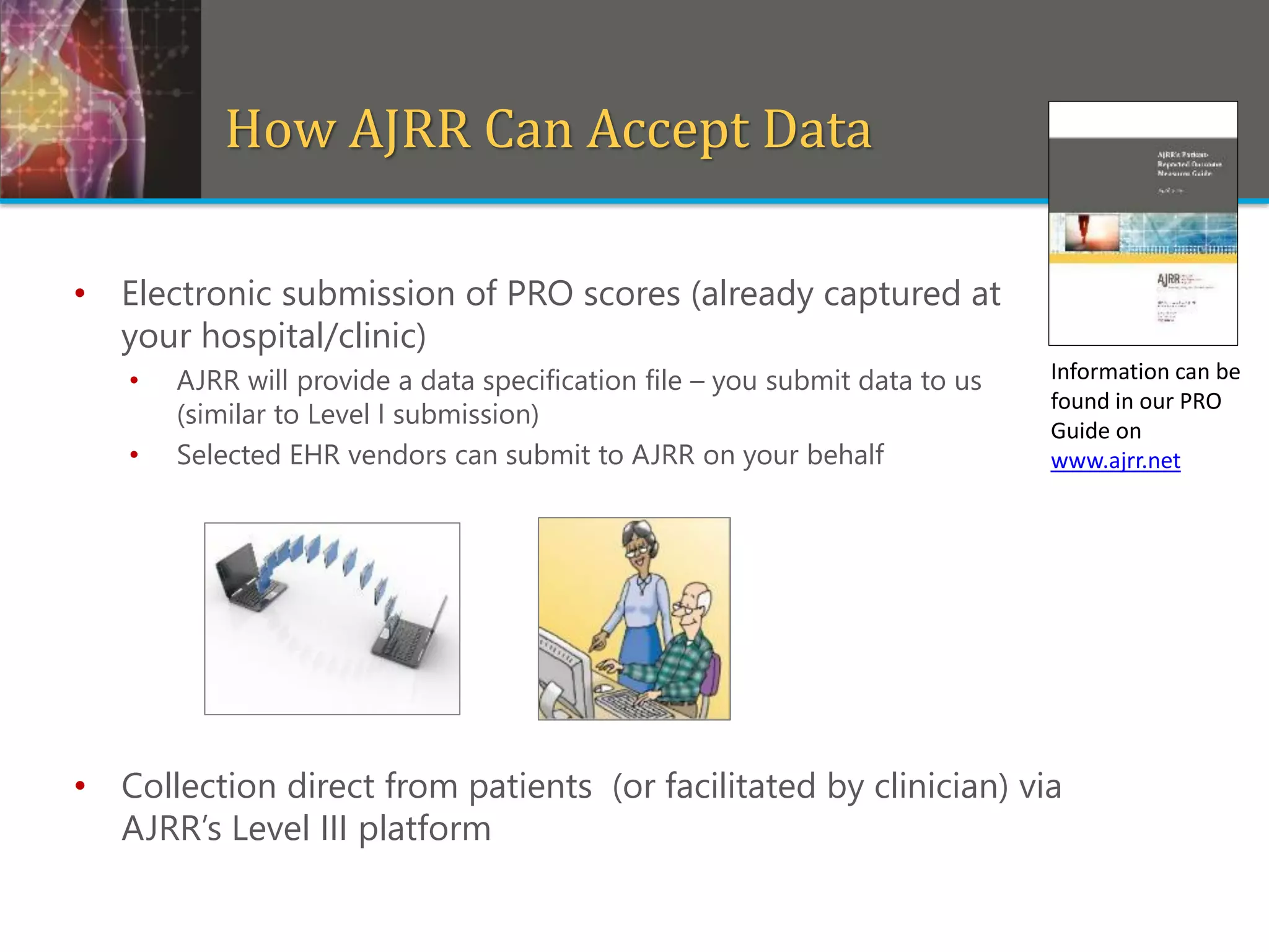 • Electronic submission of PRO scores (already captured at
your hospital/clinic)
• AJRR will provide a data specification file – you submit data to us
(similar to Level I submission)
• Selected EHR vendors can submit to AJRR on your behalf
• Collection direct from patients (or facilitated by clinician) via
AJRR’s Level III platform
How AJRR Can Accept Data
Information can be
found in our PRO
Guide on
www.ajrr.net
 