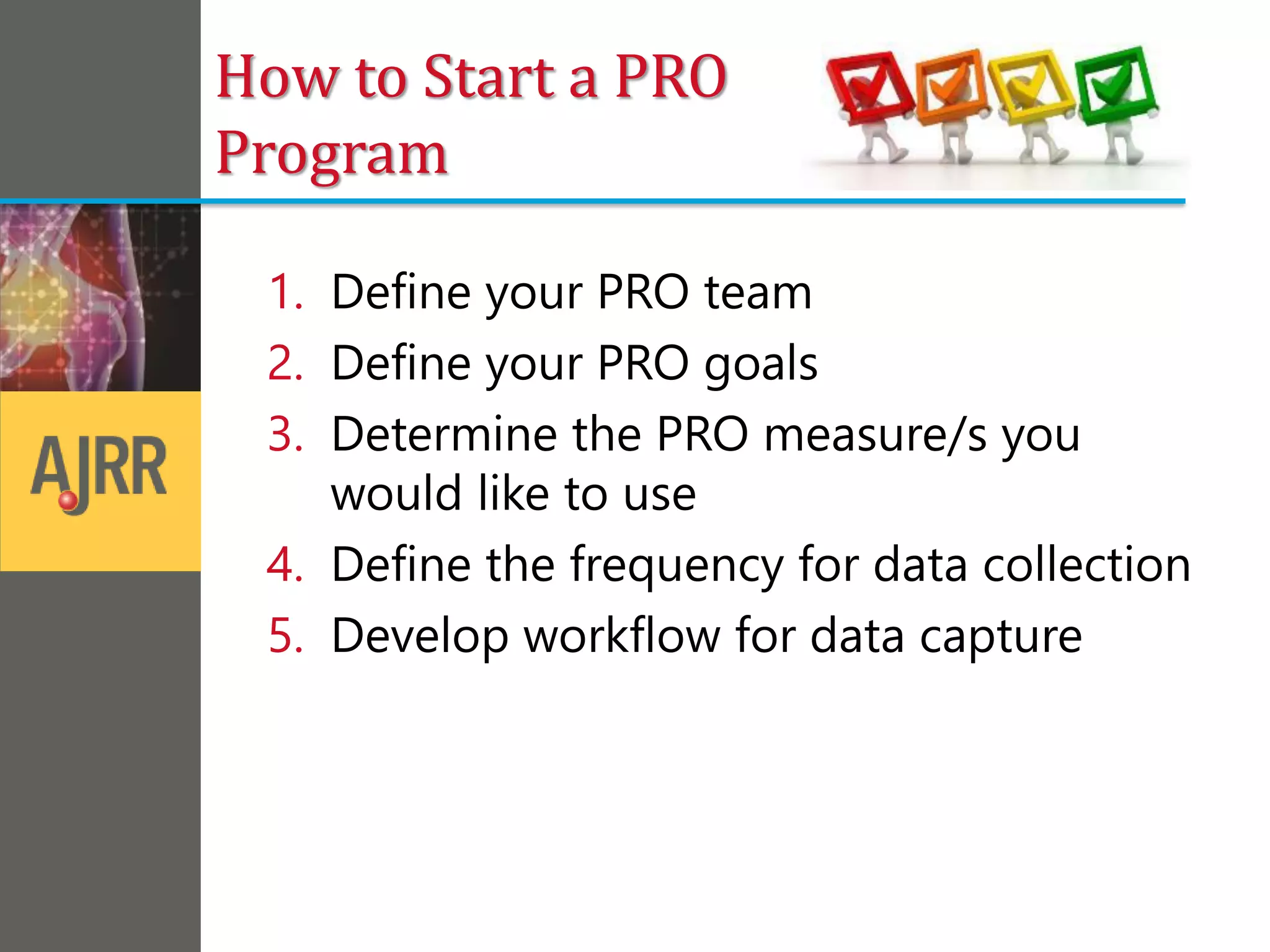 How to Start a PRO
Program
1. Define your PRO team
2. Define your PRO goals
3. Determine the PRO measure/s you
would like to use
4. Define the frequency for data collection
5. Develop workflow for data capture
 
