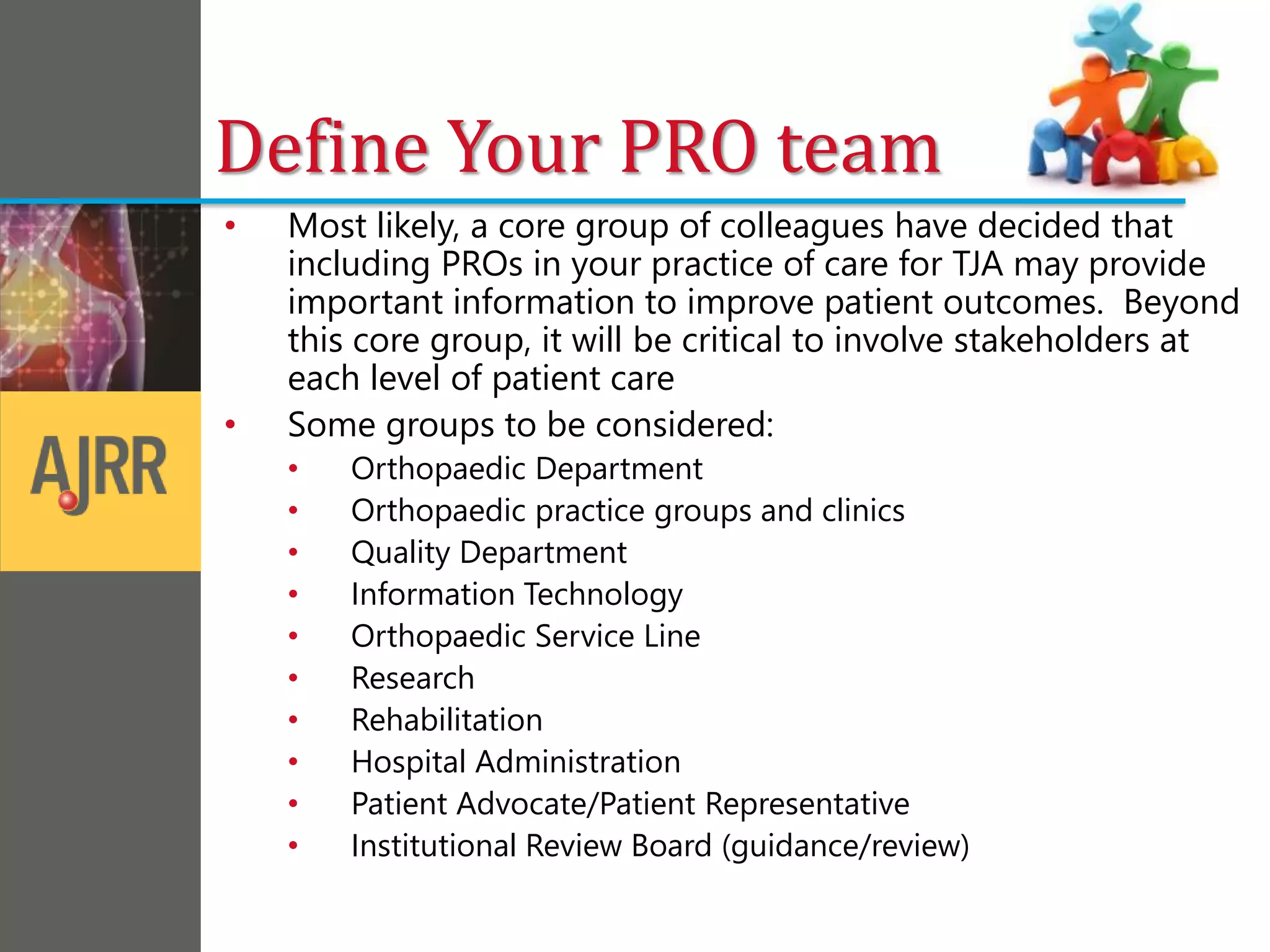 • Most likely, a core group of colleagues have decided that
including PROs in your practice of care for TJA may provide
important information to improve patient outcomes. Beyond
this core group, it will be critical to involve stakeholders at
each level of patient care
• Some groups to be considered:
• Orthopaedic Department
• Orthopaedic practice groups and clinics
• Quality Department
• Information Technology
• Orthopaedic Service Line
• Research
• Rehabilitation
• Hospital Administration
• Patient Advocate/Patient Representative
• Institutional Review Board (guidance/review)
Define Your PRO team
 