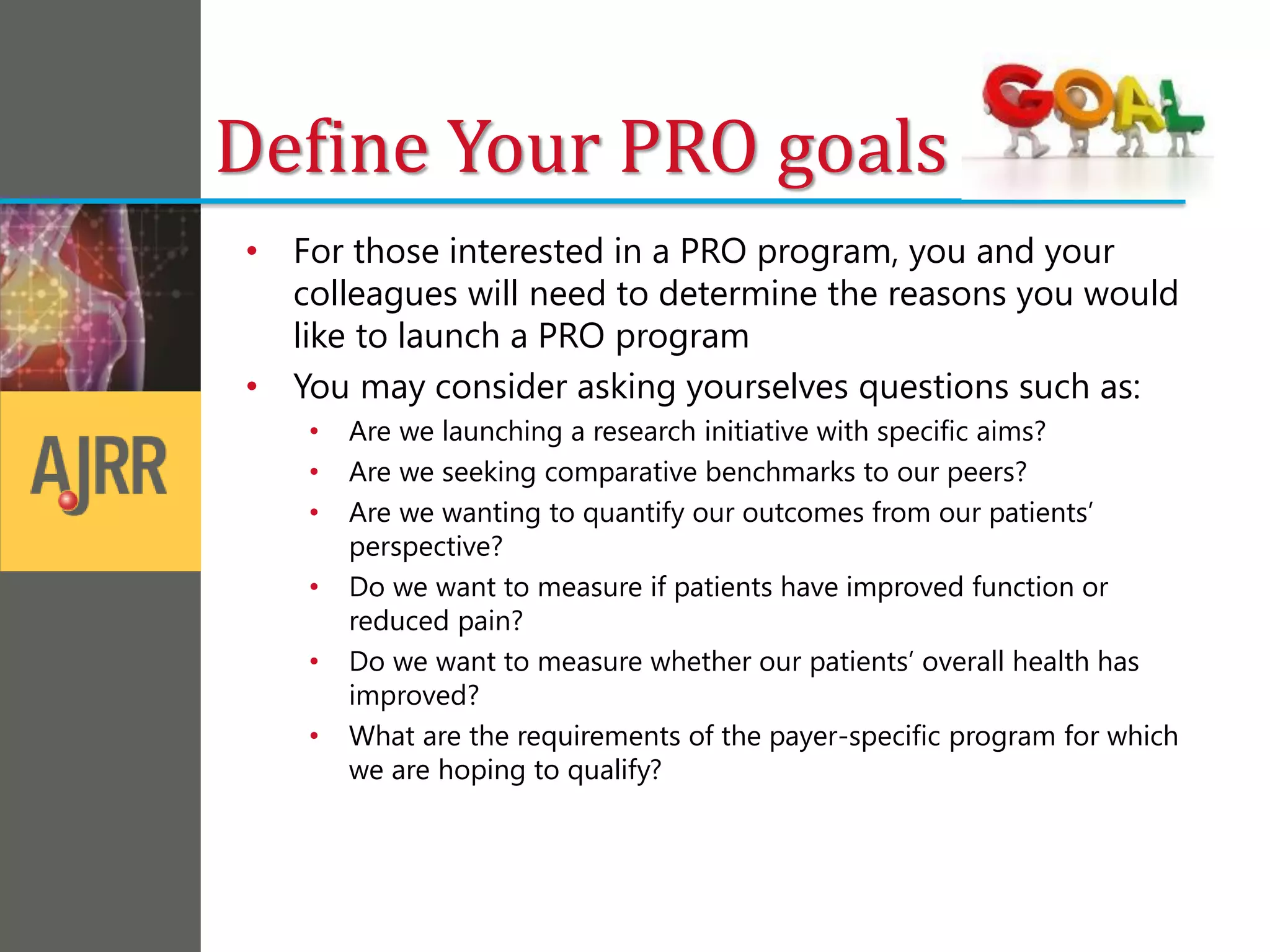 Define Your PRO goals
• For those interested in a PRO program, you and your
colleagues will need to determine the reasons you would
like to launch a PRO program
• You may consider asking yourselves questions such as:
• Are we launching a research initiative with specific aims?
• Are we seeking comparative benchmarks to our peers?
• Are we wanting to quantify our outcomes from our patients’
perspective?
• Do we want to measure if patients have improved function or
reduced pain?
• Do we want to measure whether our patients’ overall health has
improved?
• What are the requirements of the payer-specific program for which
we are hoping to qualify?
 