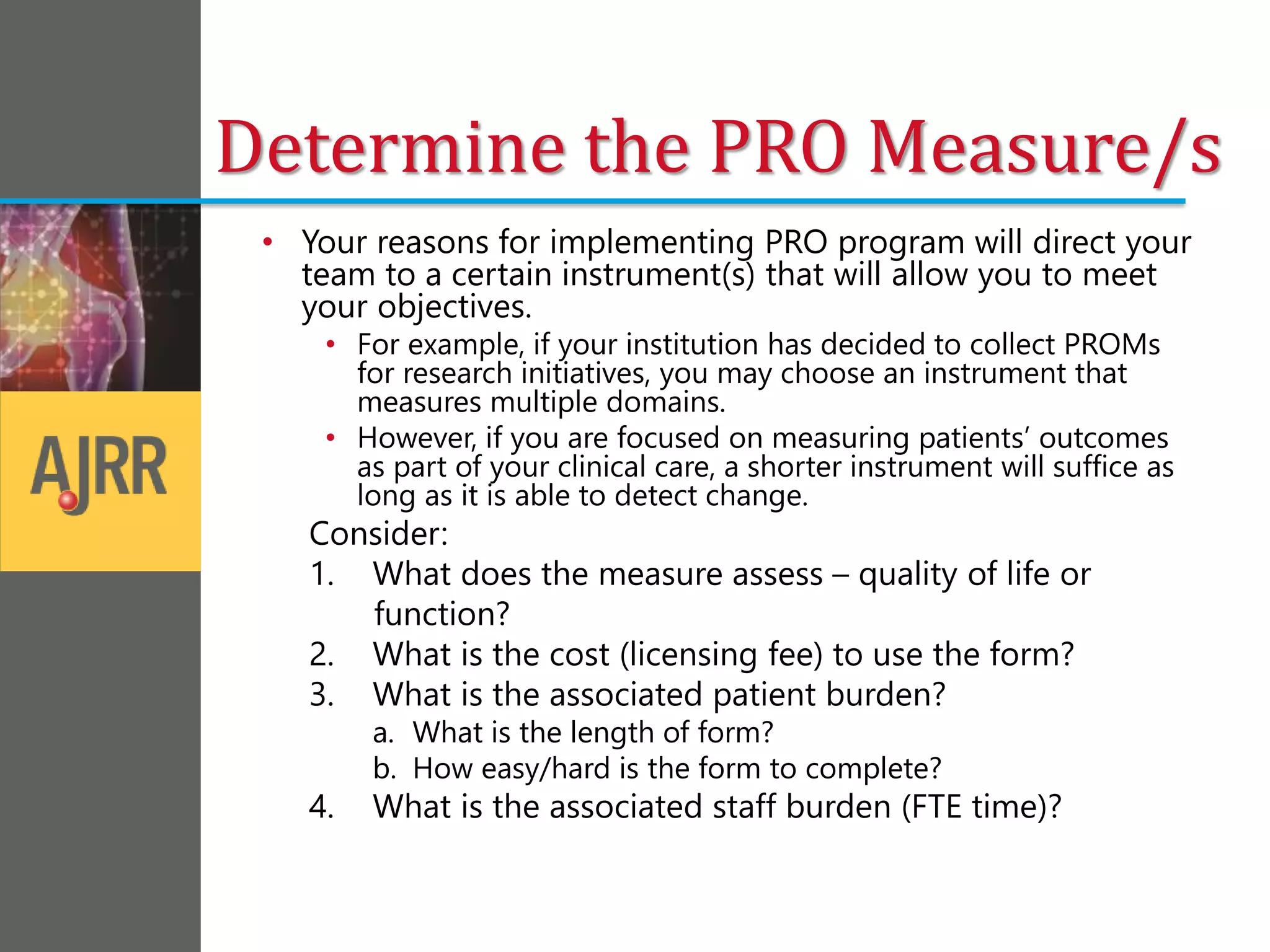 Determine the PRO Measure/s
• Your reasons for implementing PRO program will direct your
team to a certain instrument(s) that will allow you to meet
your objectives.
• For example, if your institution has decided to collect PROMs
for research initiatives, you may choose an instrument that
measures multiple domains.
• However, if you are focused on measuring patients’ outcomes
as part of your clinical care, a shorter instrument will suffice as
long as it is able to detect change.
Consider:
1. What does the measure assess – quality of life or
function?
2. What is the cost (licensing fee) to use the form?
3. What is the associated patient burden?
a. What is the length of form?
b. How easy/hard is the form to complete?
4. What is the associated staff burden (FTE time)?
 