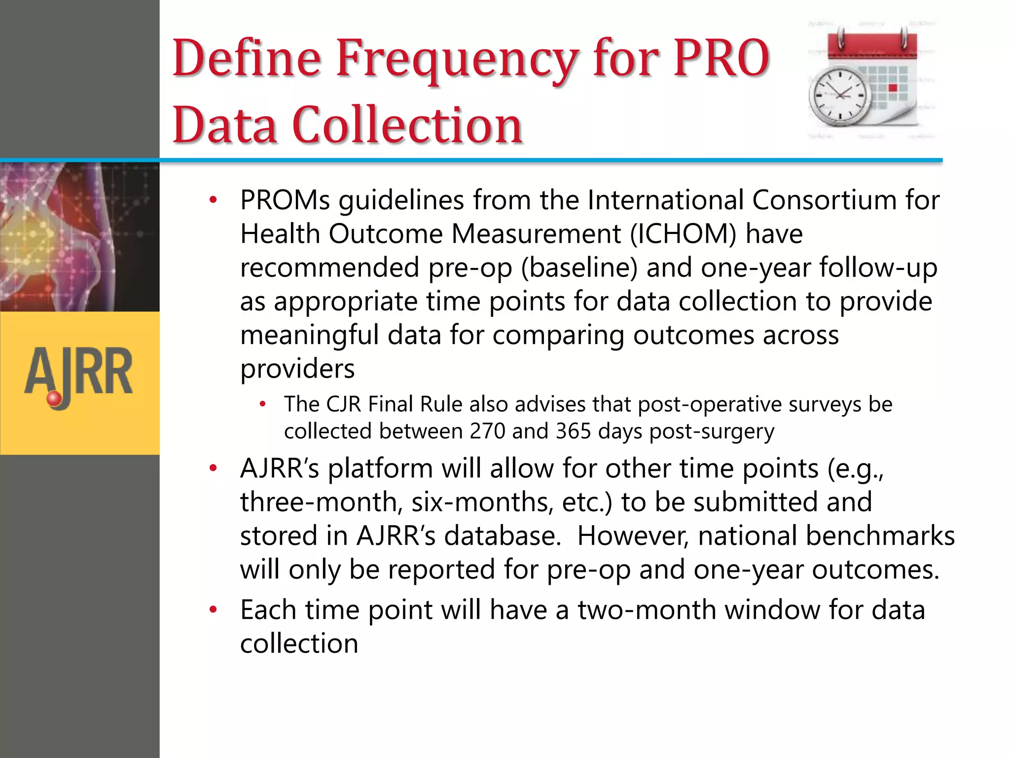 Define Frequency for PRO
Data Collection
• PROMs guidelines from the International Consortium for
Health Outcome Measurement (ICHOM) have
recommended pre-op (baseline) and one-year follow-up
as appropriate time points for data collection to provide
meaningful data for comparing outcomes across
providers
• The CJR Final Rule also advises that post-operative surveys be
collected between 270 and 365 days post-surgery
• AJRR’s platform will allow for other time points (e.g.,
three-month, six-months, etc.) to be submitted and
stored in AJRR’s database. However, national benchmarks
will only be reported for pre-op and one-year outcomes.
• Each time point will have a two-month window for data
collection
 