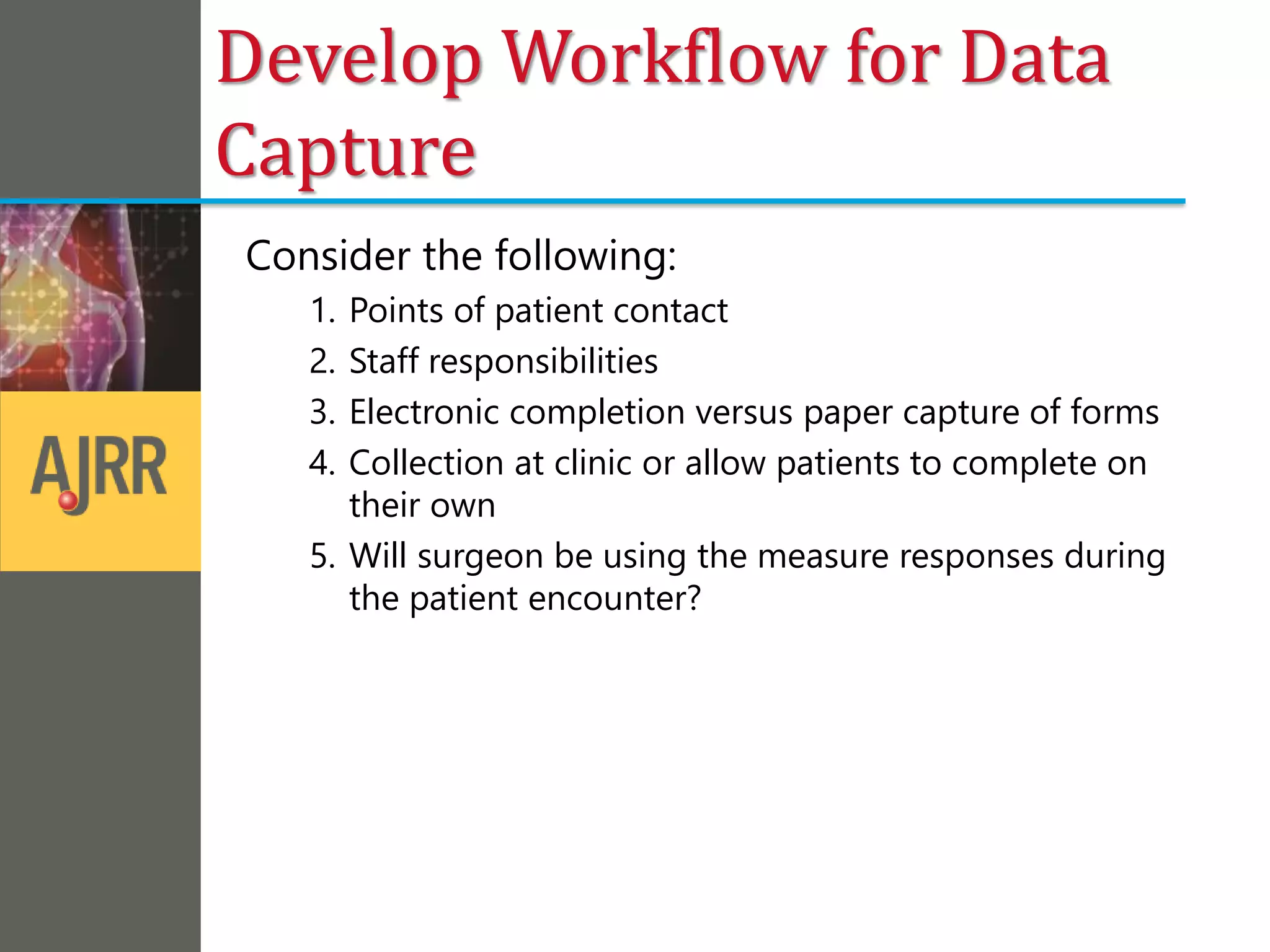 Develop Workflow for Data
Capture
Consider the following:
1. Points of patient contact
2. Staff responsibilities
3. Electronic completion versus paper capture of forms
4. Collection at clinic or allow patients to complete on
their own
5. Will surgeon be using the measure responses during
the patient encounter?
 