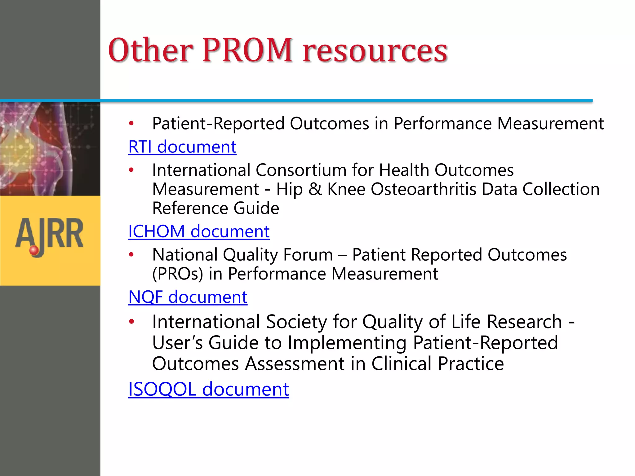 Other PROM resources
• Patient-Reported Outcomes in Performance Measurement
RTI document
• International Consortium for Health Outcomes
Measurement - Hip & Knee Osteoarthritis Data Collection
Reference Guide
ICHOM document
• National Quality Forum – Patient Reported Outcomes
(PROs) in Performance Measurement
NQF document
• International Society for Quality of Life Research -
User’s Guide to Implementing Patient-Reported
Outcomes Assessment in Clinical Practice
ISOQOL document
 