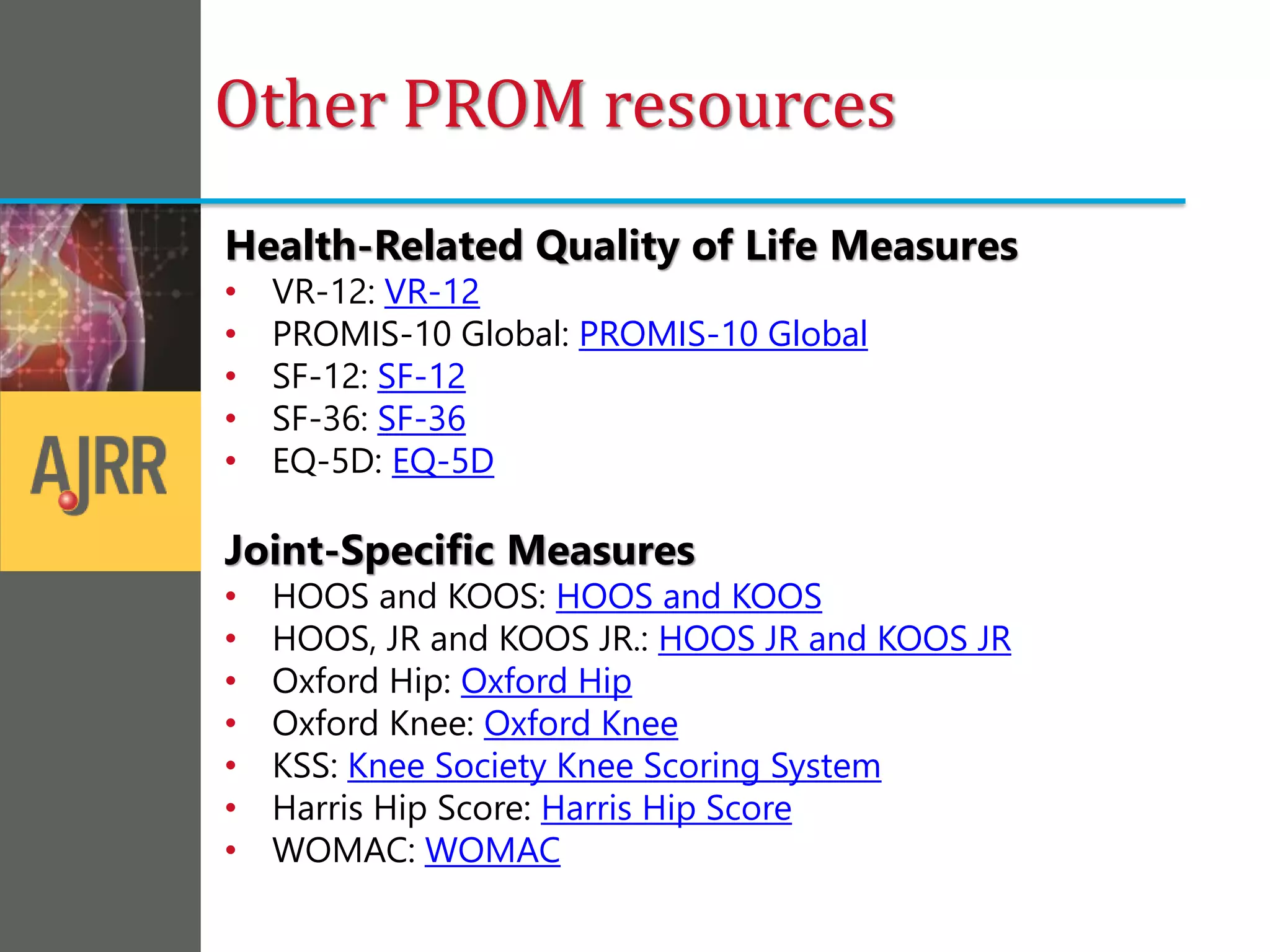 Health-Related Quality of Life Measures
• VR-12: VR-12
• PROMIS-10 Global: PROMIS-10 Global
• SF-12: SF-12
• SF-36: SF-36
• EQ-5D: EQ-5D
Joint-Specific Measures
• HOOS and KOOS: HOOS and KOOS
• HOOS, JR and KOOS JR.: HOOS JR and KOOS JR
• Oxford Hip: Oxford Hip
• Oxford Knee: Oxford Knee
• KSS: Knee Society Knee Scoring System
• Harris Hip Score: Harris Hip Score
• WOMAC: WOMAC
Other PROM resources
 
