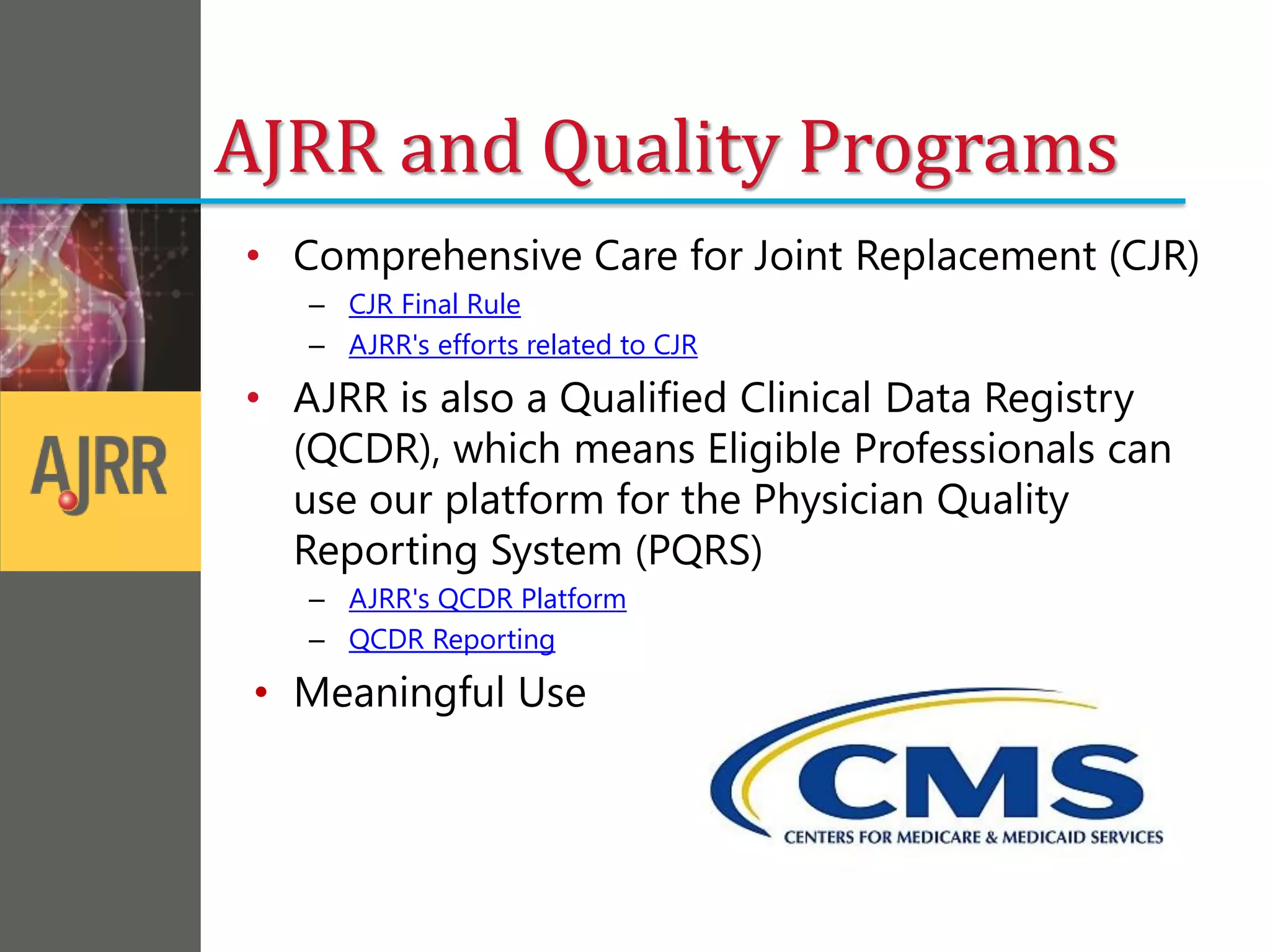 AJRR and Quality Programs
• Comprehensive Care for Joint Replacement (CJR)
– CJR Final Rule
– AJRR's efforts related to CJR
• AJRR is also a Qualified Clinical Data Registry
(QCDR), which means Eligible Professionals can
use our platform for the Physician Quality
Reporting System (PQRS)
– AJRR's QCDR Platform
– QCDR Reporting
• Meaningful Use
 