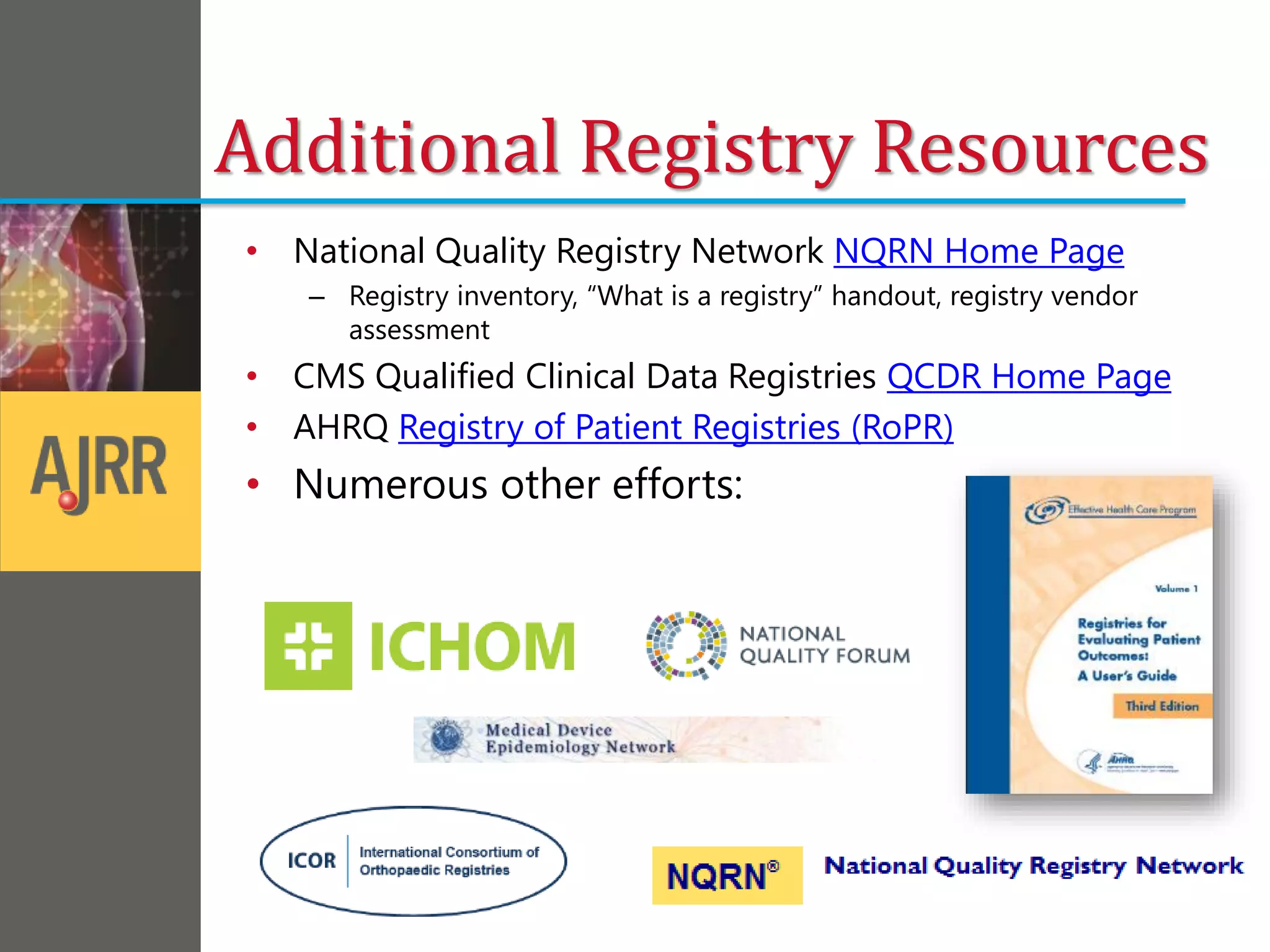 Additional Registry Resources
• National Quality Registry Network NQRN Home Page
– Registry inventory, “What is a registry” handout, registry vendor
assessment
• CMS Qualified Clinical Data Registries QCDR Home Page
• AHRQ Registry of Patient Registries (RoPR)
• Numerous other efforts:
 