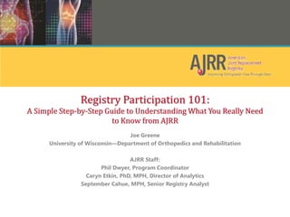 Registry Participation 101:
A Simple Step-by-Step Guide to Understanding What You Really Need
to Know from AJRR
Joe Greene
University of Wisconsin—Department of Orthopedics and Rehabilitation
AJRR Staff:
Phil Dwyer, Program Coordinator
Caryn Etkin, PhD, MPH, Director of Analytics
September Cahue, MPH, Senior Registry Analyst
 