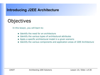 Introducing J2EE Architecture


Objectives
    In this lesson, you will learn to:


         •   Identify the need for an architecture
         •   Identify the various types of architectural attributes
         •   Apply a specific architectural model in a given scenario
         •   Identify the various components and application areas of J2EE Architecture




 ©NIIT                Architecting J2EE Solutions              Lesson 1A / Slide 1 of 28
 