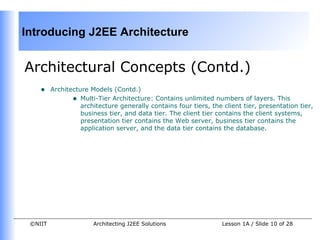 Introducing J2EE Architecture


Architectural Concepts (Contd.)
    •    Architecture Models (Contd.)
                • Multi-Tier Architecture: Contains unlimited numbers of layers. This
                   architecture generally contains four tiers, the client tier, presentation tier,
                   business tier, and data tier. The client tier contains the client systems,
                   presentation tier contains the Web server, business tier contains the
                   application server, and the data tier contains the database.




 ©NIIT                 Architecting J2EE Solutions                 Lesson 1A / Slide 10 of 28
 