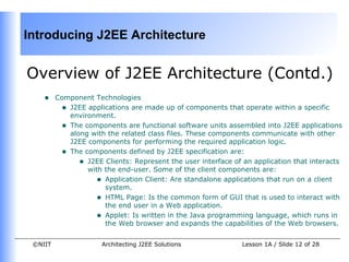 Introducing J2EE Architecture


Overview of J2EE Architecture (Contd.)
    •    Component Technologies
          • J2EE applications are made up of components that operate within a specific
            environment.
          • The components are functional software units assembled into J2EE applications
            along with the related class files. These components communicate with other
            J2EE components for performing the required application logic.
          • The components defined by J2EE specification are:
               • J2EE Clients: Represent the user interface of an application that interacts
                 with the end-user. Some of the client components are:
                   • Application Client: Are standalone applications that run on a client
                      system.
                   • HTML Page: Is the common form of GUI that is used to interact with
                      the end user in a Web application.
                   • Applet: Is written in the Java programming language, which runs in
                      the Web browser and expands the capabilities of the Web browsers.


 ©NIIT                Architecting J2EE Solutions              Lesson 1A / Slide 12 of 28
 