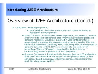 Introducing J2EE Architecture


Overview of J2EE Architecture (Contd.)
    •    Component Technologies (Contd.)
                   • Java WebStart: Is similar to the applet and makes deploying an
                     application a simple process.
              • Web Component: Includes Java Server Pages (JSP) and servlets. Servlets
                are server side Java components that dynamically process requests and
                generate responses. Servlet are deployed in Web containers that is
                responsible for providing the execution environment of servlet. JSPs are
                server side documents containing HTML code along with Java code used to
                generate dynamic content. JSP is an extension to the Java servlet
                technology. When a JSP page is requested for the first time, a
                corresponding servlet is generated in the background.
              • Business Components: Implements the business logic in J2EE applications.
                Enterprise Java beans (EJB) are server side components based on Java
                component-based technology. EJB defines component architecture for
                multi-tier client/server system.



 ©NIIT               Architecting J2EE Solutions            Lesson 1A / Slide 13 of 28
 
