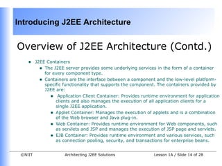 Introducing J2EE Architecture


Overview of J2EE Architecture (Contd.)
    •    J2EE Containers
           • The J2EE server provides some underlying services in the form of a container
             for every component type.
           • Containers are the interface between a component and the low-level platform-
             specific functionality that supports the component. The containers provided by
             J2EE are:
                • Application Client Container: Provides runtime environment for application
                  clients and also manages the execution of all application clients for a
                  single J2EE application.
                • Applet Container: Manages the execution of applets and is a combination
                  of the Web browser and Java plug-in.
                • Web Container: Provides runtime environment for Web components, such
                  as servlets and JSP and manages the execution of JSP page and servlets.
                • EJB Container: Provides runtime environment and various services, such
                  as connection pooling, security, and transactions for enterprise beans.


 ©NIIT                Architecting J2EE Solutions             Lesson 1A / Slide 14 of 28
 