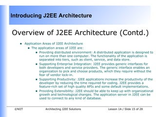 Introducing J2EE Architecture


Overview of J2EE Architecture (Contd.)
    •    Application Areas of J2EE Architecture
          • The application areas of J2EE are:
                • Providing distributed environment: A distributed application is designed to
                   run on more than one computer. The functionality of the application is
                   separated into tiers, such as client, service, and data store.
                • Supporting Enterprise Integration: J2EE provides generic interfaces for
                   both developers and service providers. The generic interface enables an
                   organization to pick and choose products, which they require without the
                   fear of vendor lock-in.
                • Supporting Productivity: J2EE applications increase the productivity of the
                   developer by reducing the time required for coding. J2EE provides a
                   feature-rich set of high quality APIs and some default implementations.
                • Providing Extensibility: J2EE should be able to keep up with organizational
                   growth and technological changes. The application server in J2EE can be
                   used to connect to any kind of database.


 ©NIIT                Architecting J2EE Solutions              Lesson 1A / Slide 15 of 28
 