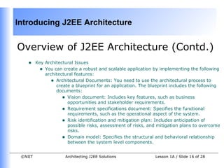 Introducing J2EE Architecture


Overview of J2EE Architecture (Contd.)
    •    Key Architectural Issues
          • You can create a robust and scalable application by implementing the following
             architectural features:
               • Architectural Documents: You need to use the architectural process to
                  create a blueprint for an application. The blueprint includes the following
                  documents:
                     • Vision document: Includes key features, such as business
                       opportunities and stakeholder requirements.
                     • Requirement specifications document: Specifies the functional
                       requirements, such as the operational aspect of the system.
                     • Risk identification and mitigation plan: Includes anticipation of
                       possible risks, assessment of risks, and mitigation plans to overcome
                       risks.
                     • Domain model: Specifies the structural and behavioral relationship
                       between the system level components.


 ©NIIT                Architecting J2EE Solutions              Lesson 1A / Slide 16 of 28
 