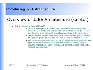 Introducing J2EE Architecture


Overview of J2EE Architecture (Contd.)
    •    Key Architectural Issues (Contd.)
                     • Context description: Specifies the deployment environment and
                       shows how the software and service components should be located
                       and how these components should communicate with each other.
                     • Project plan: Specifies milestones that terminate the project phases.
                       The project plan also includes the plan for the maintenance work.
                     • The list of assumptions: Lists all the assumptions associated with the
                       application development. Assumptions of critical issues, such as
                       security implications, user volume, and transaction load need to be
                       properly documented.




 ©NIIT                Architecting J2EE Solutions              Lesson 1A / Slide 17 of 28
 