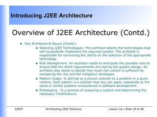 Introducing J2EE Architecture


Overview of J2EE Architecture (Contd.)
    •    Key Architectural Issues (Contd.)
               • Selecting J2EE Technologies: The architect selects the technologies that
                  will successfully implement the required system. The architect is
                  responsible for convincing the clients on the selection of the appropriate
                  technology.
               • Risk Management: An architect needs to anticipate the possible risks to
                  ensure that the client requirements are met by the system design. An
                  architect also needs to decide how much risk control is sufficient by
                  comparing the risk and the mitigation strategies.
               • Pattern Usage: Is defined as a proven solution to a problem in a given
                  context. Each pattern is a solution that you can apply repeatedly to the
                  same or similar problem encountered in software development.
               • Prototyping : Is a process of analyzing a system and determining the
                  necessary modifications.



 ©NIIT                Architecting J2EE Solutions               Lesson 1A / Slide 18 of 28
 