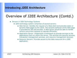 Introducing J2EE Architecture


Overview of J2EE Architecture (Contd.)
    •    Servers in J2EE Technology Systems
          • J2EE technology system comprises of several servers:
               • Web Server: Handles the request of a Web client and provides static or
                   dynamic Web pages to the client. The dynamic behavior of the Web page
                   is provided by JSP and servlets. A Web server should be able to handle
                   various concurrent requests to operate efficiently.
               • Application Server: Implements a framework to provide services to the
                   applications that run within the server. The services are security services,
                   transaction management services, and resource management services.
               • Resource Servers: Provides access to the data resources for a J2EE
                   application.




 ©NIIT                 Architecting J2EE Solutions               Lesson 1A / Slide 19 of 28
 