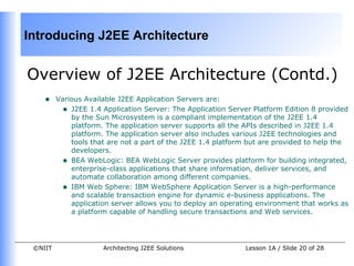 Introducing J2EE Architecture


Overview of J2EE Architecture (Contd.)
    •    Various Available J2EE Application Servers are:
          • J2EE 1.4 Application Server: The Application Server Platform Edition 8 provided
             by the Sun Microsystem is a compliant implementation of the J2EE 1.4
             platform. The application server supports all the APIs described in J2EE 1.4
             platform. The application server also includes various J2EE technologies and
             tools that are not a part of the J2EE 1.4 platform but are provided to help the
             developers.
          • BEA WebLogic: BEA WebLogic Server provides platform for building integrated,
             enterprise-class applications that share information, deliver services, and
             automate collaboration among different companies.
          • IBM Web Sphere: IBM WebSphere Application Server is a high-performance
             and scalable transaction engine for dynamic e-business applications. The
             application server allows you to deploy an operating environment that works as
             a platform capable of handling secure transactions and Web services.




 ©NIIT                Architecting J2EE Solutions             Lesson 1A / Slide 20 of 28
 
