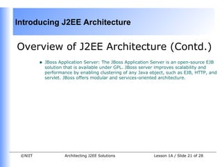 Introducing J2EE Architecture


Overview of J2EE Architecture (Contd.)
         •   JBoss Application Server: The JBoss Application Server is an open-source EJB
             solution that is available under GPL. JBoss server improves scalability and
             performance by enabling clustering of any Java object, such as EJB, HTTP, and
             servlet. JBoss offers modular and services-oriented architecture.




 ©NIIT               Architecting J2EE Solutions             Lesson 1A / Slide 21 of 28
 