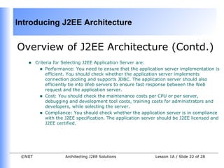 Introducing J2EE Architecture


Overview of J2EE Architecture (Contd.)
    •    Criteria for Selecting J2EE Application Server are:
           • Performance: You need to ensure that the application server implementation is
              efficient. You should check whether the application server implements
              connection pooling and supports JDBC. The application server should also
              efficiently tie into Web servers to ensure fast response between the Web
              request and the application server.
           • Cost: You should check the maintenance costs per CPU or per server,
              debugging and development tool costs, training costs for administrators and
              developers, while selecting the server.
           • Compliance: You should check whether the application server is in compliance
              with the J2EE specification. The application server should be J2EE licensed and
              J2EE certified.




 ©NIIT                Architecting J2EE Solutions              Lesson 1A / Slide 22 of 28
 