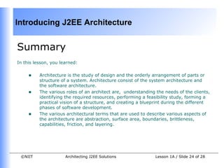 Introducing J2EE Architecture


Summary
In this lesson, you learned:


     •    Architecture is the study of design and the orderly arrangement of parts or
          structure of a system. Architecture consist of the system architecture and
          the software architecture.
     •    The various roles of an architect are, understanding the needs of the clients,
          identifying the required resources, performing a feasibility study, forming a
          practical vision of a structure, and creating a blueprint during the different
          phases of software development.
     •    The various architectural terms that are used to describe various aspects of
          the architecture are abstraction, surface area, boundaries, brittleness,
          capabilities, friction, and layering.




 ©NIIT                Architecting J2EE Solutions              Lesson 1A / Slide 24 of 28
 