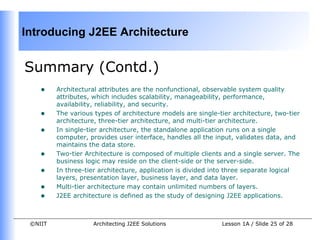 Introducing J2EE Architecture


Summary (Contd.)
    •    Architectural attributes are the nonfunctional, observable system quality
         attributes, which includes scalability, manageability, performance,
         availability, reliability, and security.
    •    The various types of architecture models are single-tier architecture, two-tier
         architecture, three-tier architecture, and multi-tier architecture.
    •    In single-tier architecture, the standalone application runs on a single
         computer, provides user interface, handles all the input, validates data, and
         maintains the data store.
    •    Two-tier Architecture is composed of multiple clients and a single server. The
         business logic may reside on the client-side or the server-side.
    •    In three-tier architecture, application is divided into three separate logical
         layers, presentation layer, business layer, and data layer.
    •    Multi-tier architecture may contain unlimited numbers of layers.
    •    J2EE architecture is defined as the study of designing J2EE applications.



 ©NIIT              Architecting J2EE Solutions               Lesson 1A / Slide 25 of 28
 