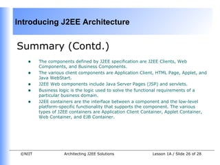 Introducing J2EE Architecture


Summary (Contd.)
    •    The components defined by J2EE specification are J2EE Clients, Web
         Components, and Business Components.
    •    The various client components are Application Client, HTML Page, Applet, and
         Java WebStart.
    •    J2EE Web components include Java Server Pages (JSP) and servlets.
    •    Business logic is the logic used to solve the functional requirements of a
         particular business domain.
    •    J2EE containers are the interface between a component and the low-level
         platform-specific functionality that supports the component. The various
         types of J2EE containers are Application Client Container, Applet Container,
         Web Container, and EJB Container.




 ©NIIT              Architecting J2EE Solutions             Lesson 1A / Slide 26 of 28
 