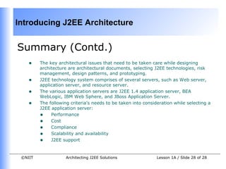 Introducing J2EE Architecture


Summary (Contd.)
    •    The key architectural issues that need to be taken care while designing
         architecture are architectural documents, selecting J2EE technologies, risk
         management, design patterns, and prototyping.
    •    J2EE technology system comprises of several servers, such as Web server,
         application server, and resource server.
    •    The various application servers are J2EE 1.4 application server, BEA
         WebLogic, IBM Web Sphere, and JBoss Application Server.
    •    The following criteria’s needs to be taken into consideration while selecting a
         J2EE application server:
         • Performance
         • Cost
         • Compliance
         • Scalability and availability
         • J2EE support

 ©NIIT               Architecting J2EE Solutions               Lesson 1A / Slide 28 of 28
 