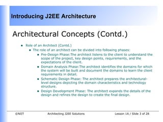 Introducing J2EE Architecture


Architectural Concepts (Contd.)
    •    Role of an Architect (Contd.)
          • The role of an architect can be divided into following phases:
                • Pre-Design Phase:The architect listens to the client to understand the
                   scope of the project, key design points, requirements, and the
                   expectations of the client.
                • Domain Analysis Phase:The architect identifies the domains for which
                   the system will be built and document the domains to learn the client
                   requirements in detail.
                • Schematic Design Phase: The architect prepares the architectural-
                   level designs depicting the domain characteristics and technology
                   structure.
                • Design Development Phase: The architect expands the details of the
                   design and refines the design to create the final design.




 ©NIIT                Architecting J2EE Solutions               Lesson 1A / Slide 3 of 28
 