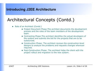 Introducing J2EE Architecture


Architectural Concepts (Contd.)
    •    Role of an Architect (Contd.)
                • Project Document Phase:The architect documents the development
                   process and the roles of the team members of the development
                   team.
                • Contracting Phase:The architect identifies the actual developers of
                   the system and submits the bid for the projects that are to be
                   outsourced.
                • Construction Phase: The architect reviews the construction-level
                   designs to analyze the problems and requests changes wherever
                   required.
                • Post-Construction Phase: The architect helps the client with the
                   project rollout and migration to the new system.




 ©NIIT                Architecting J2EE Solutions              Lesson 1A / Slide 4 of 28
 