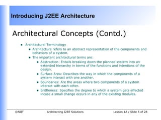 Introducing J2EE Architecture


Architectural Concepts (Contd.)
    •    Architectural Terminology
           • Architecture refers to an abstract representation of the components and
             behaviors of a system.
           • The important architectural terms are:
                • Abstraction: Entails breaking down the planned system into an
                   extended hierarchy in terms of the functions and intentions of the
                   design.
                • Surface Area: Describes the way in which the components of a
                   system interact with one another.
                • Boundaries: Are the areas where two components of a system
                   interact with each other.
                • Brittleness: Specifies the degree to which a system gets effected
                   incase a small change occurs in any of the existing modules.




 ©NIIT                Architecting J2EE Solutions               Lesson 1A / Slide 5 of 28
 