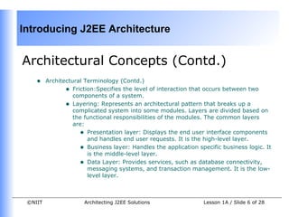 Introducing J2EE Architecture


Architectural Concepts (Contd.)
    •    Architectural Terminology (Contd.)
                • Friction:Specifies the level of interaction that occurs between two
                   components of a system.
                • Layering: Represents an architectural pattern that breaks up a
                   complicated system into some modules. Layers are divided based on
                   the functional responsibilities of the modules. The common layers
                   are:
                     • Presentation layer: Displays the end user interface components
                        and handles end user requests. It is the high-level layer.
                     • Business layer: Handles the application specific business logic. It
                        is the middle-level layer.
                     • Data Layer: Provides services, such as database connectivity,
                        messaging systems, and transaction management. It is the low-
                        level layer.



 ©NIIT                Architecting J2EE Solutions                Lesson 1A / Slide 6 of 28
 