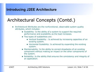 Introducing J2EE Architecture


Architectural Concepts (Contd.)
    •    Architectural Attributes are the nonfunctional, observable system quality
         attributes, which includes:
                • Scalability: Is the ability of a system to support the required
                   performance and availability as the load increases.
                • Two types of scalabilities are:
                      • Vertical Scalability : Is achieved by increasing capacities of an
                        existing system.
                      • Horizontal Scalability: Is achieved by expanding the existing
                        system.
                • Maintainability: Is the ability to correct drawbacks of an existing
                   component without making an impact on the other components of
                   the system.
                • Reliability: Is the ability that ensures the consistency and integrity of
                   an application.



 ©NIIT                 Architecting J2EE Solutions                 Lesson 1A / Slide 7 of 28
 