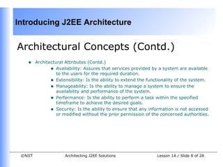 Introducing J2EE Architecture


Architectural Concepts (Contd.)
    •    Architectural Attributes (Contd.)
                • Availability: Assures that services provided by a system are available
                   to the users for the required duration.
                • Extensibility: Is the ability to extend the functionality of the system.
                • Manageability: Is the ability to manage a system to ensure the
                   availability and performance of the system.
                • Performance: Is the ability to perform a task within the specified
                   timeframe to achieve the desired goals.
                • Security: Is the ability to ensure that any information is not accessed
                   or modified without the prior permission of the concerned authorities.




 ©NIIT                Architecting J2EE Solutions                Lesson 1A / Slide 8 of 28
 