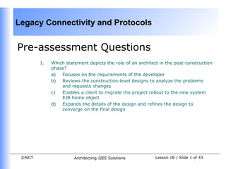 Legacy Connectivity and Protocols


Pre-assessment Questions
         1.   Which statement depicts the role of an architect in the post-construction
              phase?
              a)  Focuses on the requirements of the developer
              b) Reviews the construction-level designs to analyze the problems
                  and requests changes
              c)  Enables a client to migrate the project rollout to the new system
                  EJB home object
              d) Expands the details of the design and refines the design to
                  converge on the final design




 ©NIIT                  Architecting J2EE Solutions          Lesson 1B / Slide 1 of 43
 