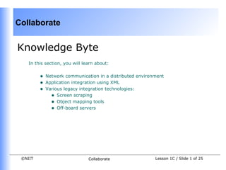 Collaborate


Knowledge Byte
    In this section, you will learn about:


         •   Network communication in a distributed environment
         •   Application integration using XML
         •   Various legacy integration technologies:
               • Screen scraping
               • Object mapping tools
               • Off-board servers




 ©NIIT                          Collaborate                Lesson 1C / Slide 1 of 25
 