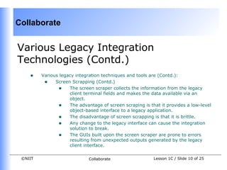 Collaborate


Various Legacy Integration
Technologies (Contd.)
    •    Various legacy integration techniques and tools are (Contd.):
          • Screen Scrapping (Contd.)
                • The screen scraper collects the information from the legacy
                     client terminal fields and makes the data available via an
                     object.
                • The advantage of screen scraping is that it provides a low-level
                     object-based interface to a legacy application.
                • The disadvantage of screen scrapping is that it is brittle.
                • Any change to the legacy interface can cause the integration
                     solution to break.
                • The GUIs built upon the screen scraper are prone to errors
                     resulting from unexpected outputs generated by the legacy
                     client interface.

 ©NIIT                       Collaborate                 Lesson 1C / Slide 10 of 25
 