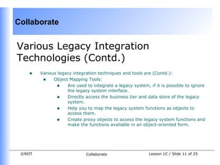 Collaborate


Various Legacy Integration
Technologies (Contd.)
    •    Various legacy integration techniques and tools are (Contd.):
          • Object Mapping Tools:
                • Are used to integrate a legacy system, if it is possible to ignore
                     the legacy system interface.
                • Directly access the business tier and data store of the legacy
                     system.
                • Help you to map the legacy system functions as objects to
                     access them.
                • Create proxy objects to access the legacy system functions and
                     make the functions available in an object-oriented form.




 ©NIIT                       Collaborate                  Lesson 1C / Slide 11 of 25
 