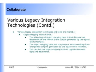 Collaborate


Various Legacy Integration
Technologies (Contd.)
    •    Various legacy integration techniques and tools are (Contd.):
          • Object Mapping Tools (Contd.)
                • The advantage of object mapping tools is that they are not
                     dependent on the format of the output generated by the legacy
                     client interface.
                • The object mapping tools are not prone to errors resulting from
                     unexpected outputs generated by the legacy client interface.
                • You can also use object mapping tools to upgrade business
                     logic and data stores.




 ©NIIT                       Collaborate                 Lesson 1C / Slide 12 of 25
 