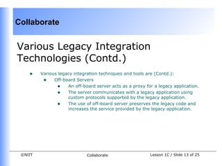 Collaborate


Various Legacy Integration
Technologies (Contd.)
    •    Various legacy integration techniques and tools are (Contd.):
          • Off-board Servers
                • An off-board server acts as a proxy for a legacy application.
                • The server communicates with a legacy application using
                     custom protocols supported by the legacy application.
                • The use of off-board server preserves the legacy code and
                     increases the service provided by the legacy application.




 ©NIIT                       Collaborate                 Lesson 1C / Slide 13 of 25
 