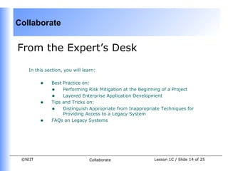 Collaborate


From the Expert’s Desk

    In this section, you will learn:


         •    Best Practice on:
              • Performing Risk Mitigation at the Beginning of a Project
              • Layered Enterprise Application Development
         •    Tips and Tricks on:
              • Distinguish Appropriate from Inappropriate Techniques for
                   Providing Access to a Legacy System
         •    FAQs on Legacy Systems




 ©NIIT                           Collaborate            Lesson 1C / Slide 14 of 25
 