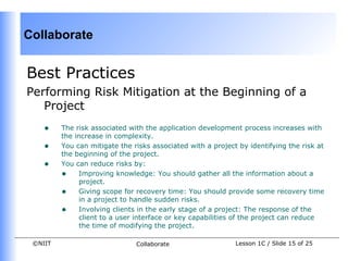 Collaborate


Best Practices
Performing Risk Mitigation at the Beginning of a
   Project
    •    The risk associated with the application development process increases with
         the increase in complexity.
    •    You can mitigate the risks associated with a project by identifying the risk at
         the beginning of the project.
    •    You can reduce risks by:
         • Improving knowledge: You should gather all the information about a
               project.
         • Giving scope for recovery time: You should provide some recovery time
               in a project to handle sudden risks.
         • Involving clients in the early stage of a project: The response of the
               client to a user interface or key capabilities of the project can reduce
               the time of modifying the project.

 ©NIIT                         Collaborate                   Lesson 1C / Slide 15 of 25
 