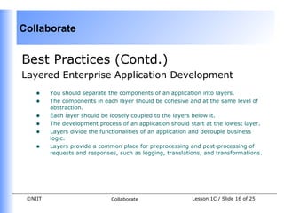 Collaborate


Best Practices (Contd.)
Layered Enterprise Application Development
    •    You should separate the components of an application into layers.
    •    The components in each layer should be cohesive and at the same level of
         abstraction.
    •    Each layer should be loosely coupled to the layers below it.
    •    The development process of an application should start at the lowest layer.
    •    Layers divide the functionalities of an application and decouple business
         logic.
    •    Layers provide a common place for preprocessing and post-processing of
         requests and responses, such as logging, translations, and transformations.




 ©NIIT                        Collaborate                  Lesson 1C / Slide 16 of 25
 