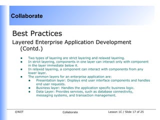 Collaborate


Best Practices
Layered Enterprise Application Development
   (Contd.)
    •    Two types of layering are strict layering and relaxed layering.
    •    In strict layering, components in one layer can interact only with component
         in the layer immediate below it.
    •    In relaxed layering, a component can interact with components from any
         lower layer.
    •    The common layers for an enterprise application are:
         • Presentation layer: Displays end user interface components and handles
               end user requests.
         • Business layer: Handles the application specific business logic.
         • Data Layer: Provides services, such as database connectivity,
               messaging systems, and transaction management.




 ©NIIT                        Collaborate                 Lesson 1C / Slide 17 of 25
 