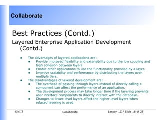 Collaborate


Best Practices (Contd.)
Layered Enterprise Application Development
   (Contd.)
    •    The advantages of layered applications are:
         • Provide improved flexibility and extensibility due to the low coupling and
              high cohesion between layers.
         • Enable other applications to use the functionality provided by a layer.
         • Improve scalability and performance by distributing the layers over
              multiple tiers.
    •    The disadvantages of layered development are:
         • The overhead of passing through layers instead of directly calling a
              component can affect the performance of an application.
         • The development process may take longer time if the layering prevents
              user interface components to directly interact with the database.
         • Changes to lower-level layers affect the higher level layers when
              relaxed layering is used.

 ©NIIT                        Collaborate                 Lesson 1C / Slide 18 of 25
 