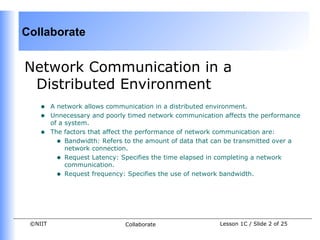 Collaborate


Network Communication in a
 Distributed Environment
    •    A network allows communication in a distributed environment.
    •    Unnecessary and poorly timed network communication affects the performance
         of a system.
    •    The factors that affect the performance of network communication are:
           • Bandwidth: Refers to the amount of data that can be transmitted over a
              network connection.
           • Request Latency: Specifies the time elapsed in completing a network
              communication.
           • Request frequency: Specifies the use of network bandwidth.




 ©NIIT                         Collaborate                 Lesson 1C / Slide 2 of 25
 