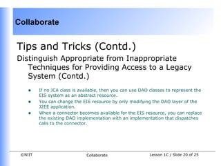 Collaborate


Tips and Tricks (Contd.)
Distinguish Appropriate from Inappropriate
   Techniques for Providing Access to a Legacy
   System (Contd.)
    •    If no JCA class is available, then you can use DAO classes to represent the
         EIS system as an abstract resource.
    •    You can change the EIS resource by only modifying the DAO layer of the
         J2EE application.
    •    When a connector becomes available for the EIS resource, you can replace
         the existing DAO implementation with an implementation that dispatches
         calls to the connector.




 ©NIIT                        Collaborate                  Lesson 1C / Slide 20 of 25
 