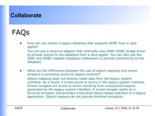 Collaborate


FAQs
    •    How can you access a legacy database that supports ODBC from a Java
         applet?
         You can use a resource adapter that internally uses JDBC-ODBC bridge driver
         to provide access to the database from a Java applet. You can also use the
         JDBC and ODBC-capable database middleware to provide connectivity to the
         database.


    •    What are the differences between the use of object mapping and screen
         scrapers in providing access to legacy systems?
         Object mapping does not directly reads data from the legacy system
         interface. As a result, it is less prone to errors in the legacy system interface.
         Screen scrapers are prone to errors resulting from unexpected outputs
         generated by the legacy system interface. A screen scraper works as a
         terminal emulator and provides a low-level object-based interface to a legacy
         application. Object mappers do not provide terminal emulation.


 ©NIIT                          Collaborate                   Lesson 1C / Slide 21 of 25
 